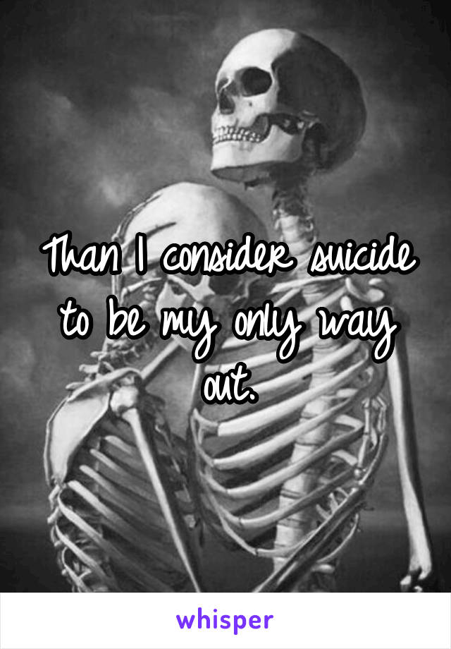 Than I consider suicide to be my only way out.