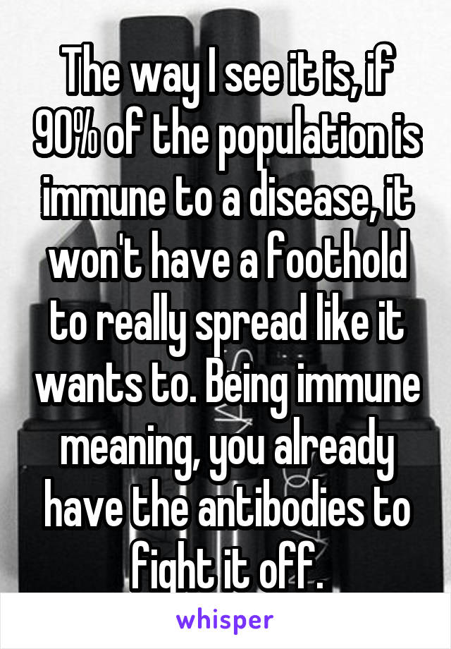 The way I see it is, if 90% of the population is immune to a disease, it won't have a foothold to really spread like it wants to. Being immune meaning, you already have the antibodies to fight it off.