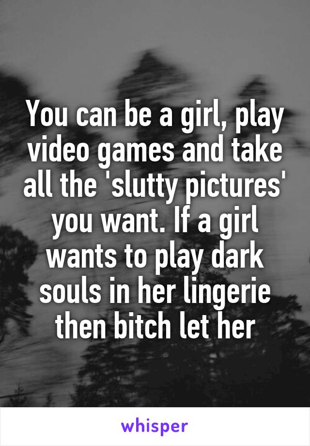 You can be a girl, play video games and take all the 'slutty pictures' you want. If a girl wants to play dark souls in her lingerie then bitch let her