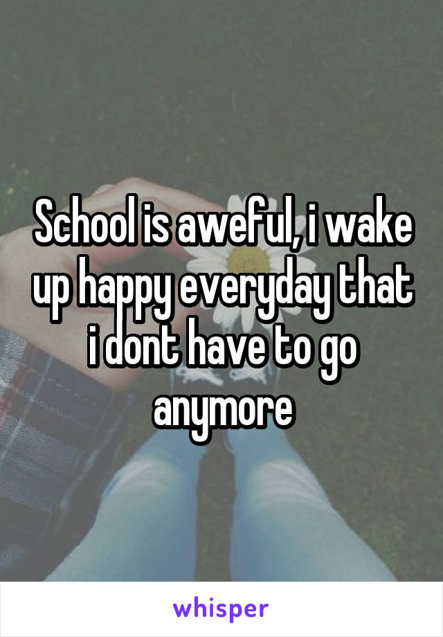 School is aweful, i wake up happy everyday that i dont have to go anymore