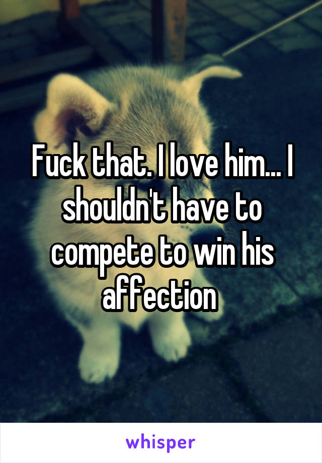 Fuck that. I love him... I shouldn't have to compete to win his affection 