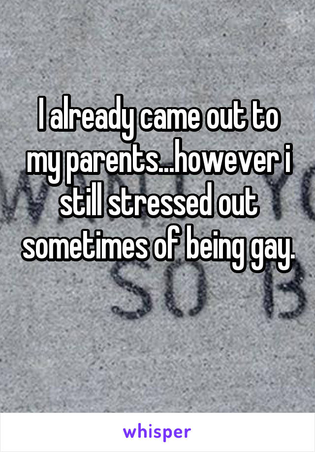 I already came out to my parents...however i still stressed out sometimes of being gay. 
