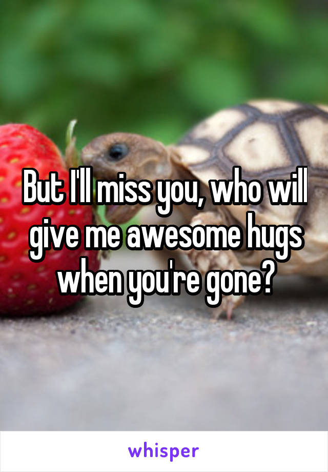 But I'll miss you, who will give me awesome hugs when you're gone?