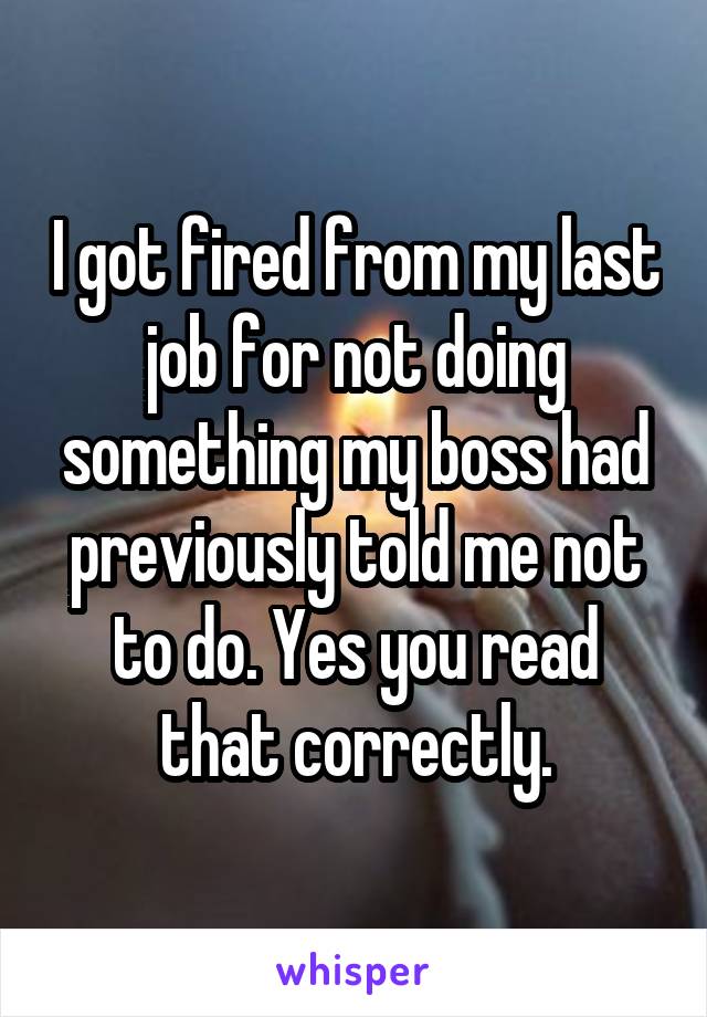 I got fired from my last job for not doing something my boss had previously told me not to do. Yes you read that correctly.