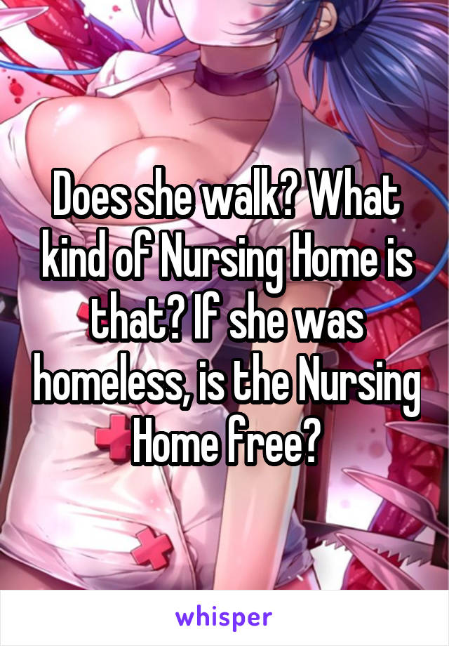Does she walk? What kind of Nursing Home is that? If she was homeless, is the Nursing Home free?