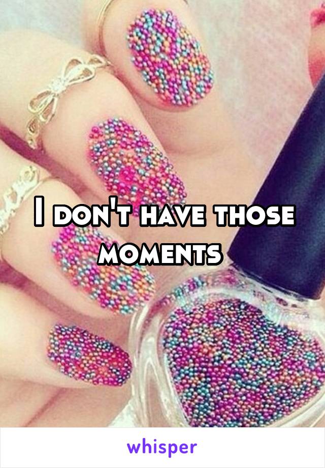 I don't have those moments 