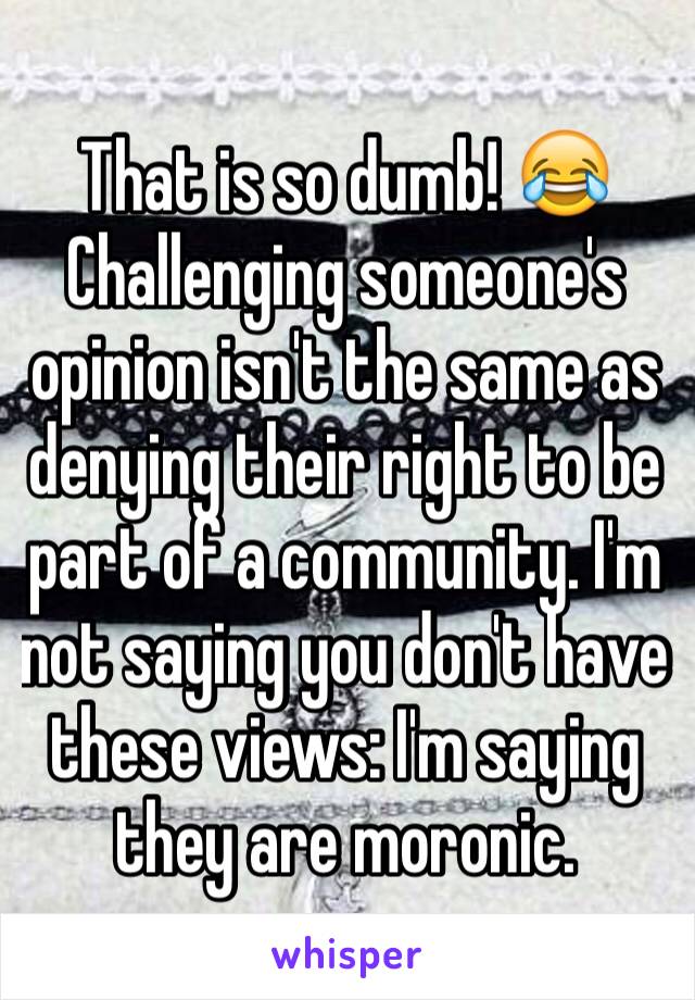 That is so dumb! 😂Challenging someone's opinion isn't the same as denying their right to be part of a community. I'm not saying you don't have these views: I'm saying they are moronic.  