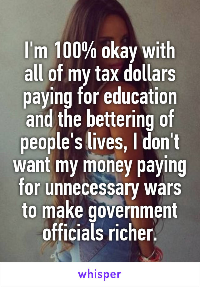 I'm 100% okay with all of my tax dollars paying for education and the bettering of people's lives, I don't want my money paying for unnecessary wars to make government officials richer.