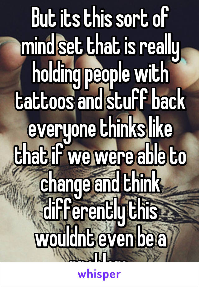 But its this sort of mind set that is really holding people with tattoos and stuff back everyone thinks like that if we were able to change and think differently this wouldnt even be a problem 