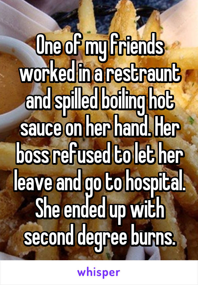 One of my friends worked in a restraunt and spilled boiling hot sauce on her hand. Her boss refused to let her leave and go to hospital. She ended up with second degree burns.