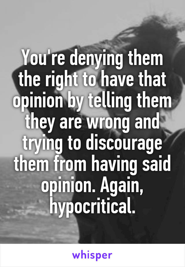 You're denying them the right to have that opinion by telling them they are wrong and trying to discourage them from having said opinion. Again, hypocritical.