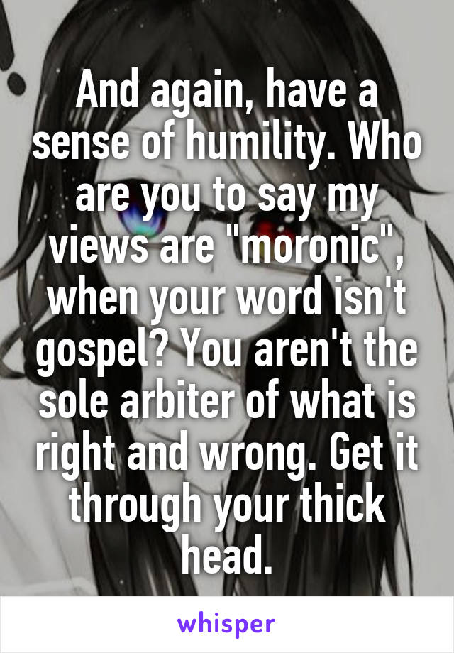 And again, have a sense of humility. Who are you to say my views are "moronic", when your word isn't gospel? You aren't the sole arbiter of what is right and wrong. Get it through your thick head.