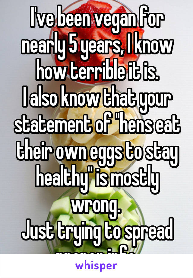 I've been vegan for nearly 5 years, I know how terrible it is.
I also know that your statement of "hens eat their own eggs to stay healthy" is mostly wrong. 
Just trying to spread proper info.