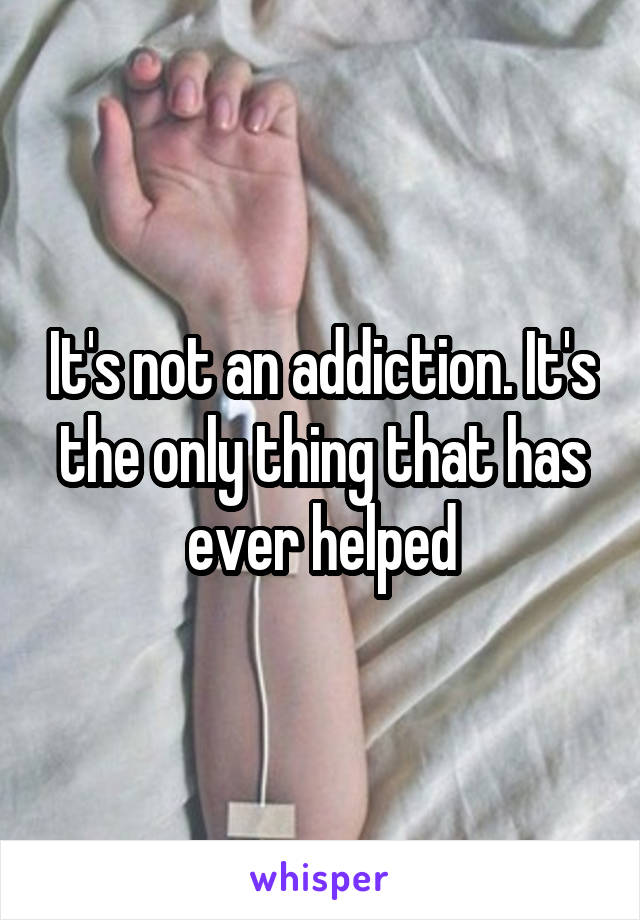 It's not an addiction. It's the only thing that has ever helped