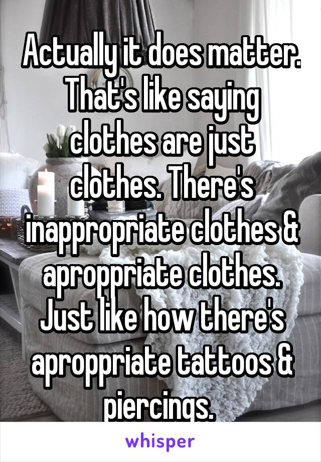 Actually it does matter. That's like saying clothes are just clothes. There's inappropriate clothes & aproppriate clothes. Just like how there's aproppriate tattoos & piercings. 