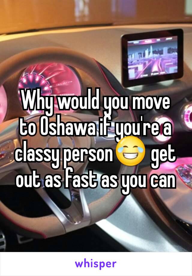 Why would you move to Oshawa if you're a classy person😂 get out as fast as you can