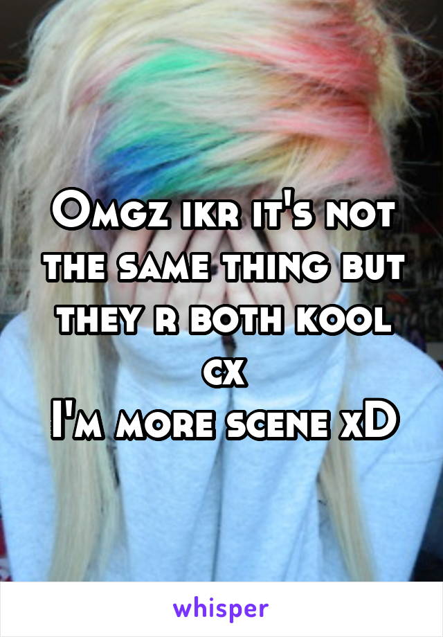 Omgz ikr it's not the same thing but they r both kool cx
I'm more scene xD