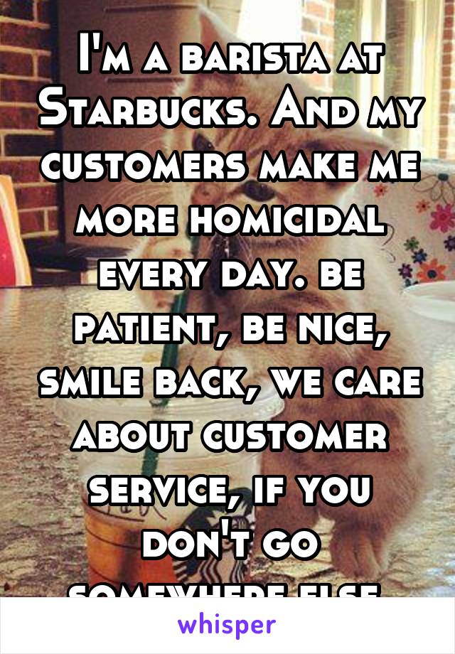 I'm a barista at Starbucks. And my customers make me more homicidal every day. be patient, be nice, smile back, we care about customer service, if you don't go somewhere else.