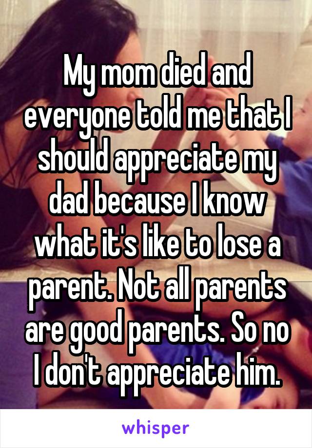 My mom died and everyone told me that I should appreciate my dad because I know what it's like to lose a parent. Not all parents are good parents. So no I don't appreciate him.