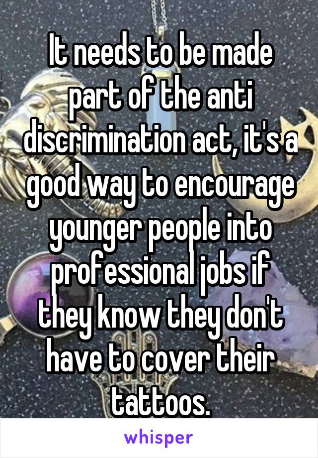 It needs to be made part of the anti discrimination act, it's a good way to encourage younger people into professional jobs if they know they don't have to cover their tattoos.