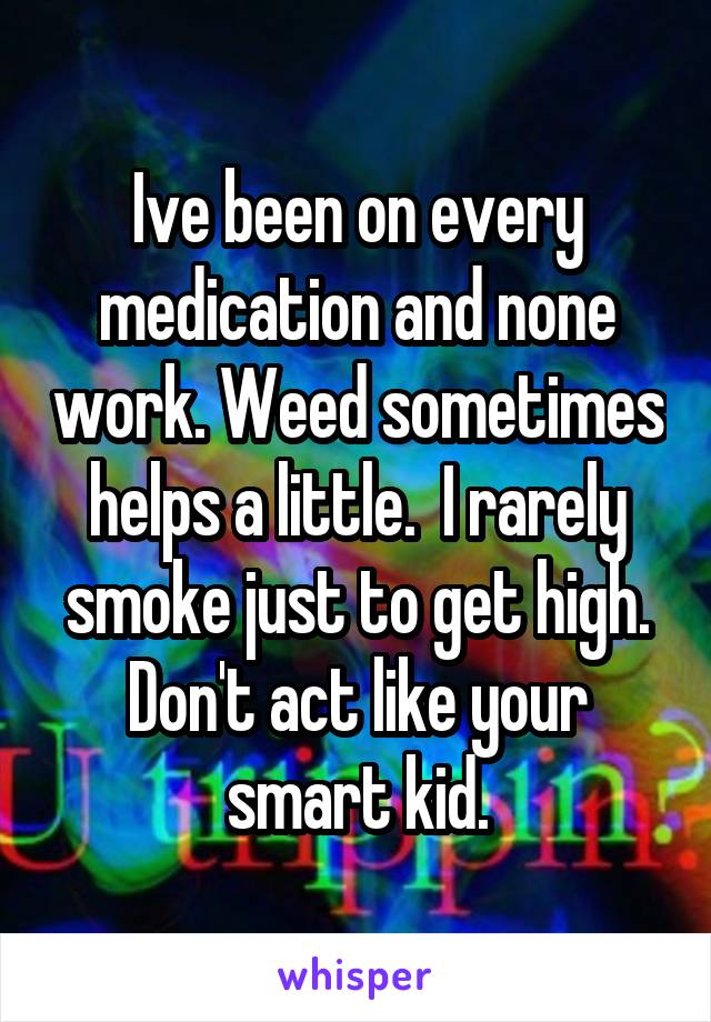 Ive been on every medication and none work. Weed sometimes helps a little.  I rarely smoke just to get high. Don't act like your smart kid.