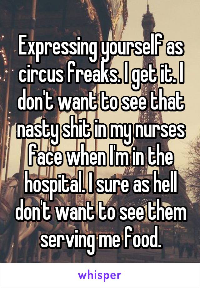 Expressing yourself as circus freaks. I get it. I don't want to see that nasty shit in my nurses face when I'm in the hospital. I sure as hell don't want to see them serving me food.