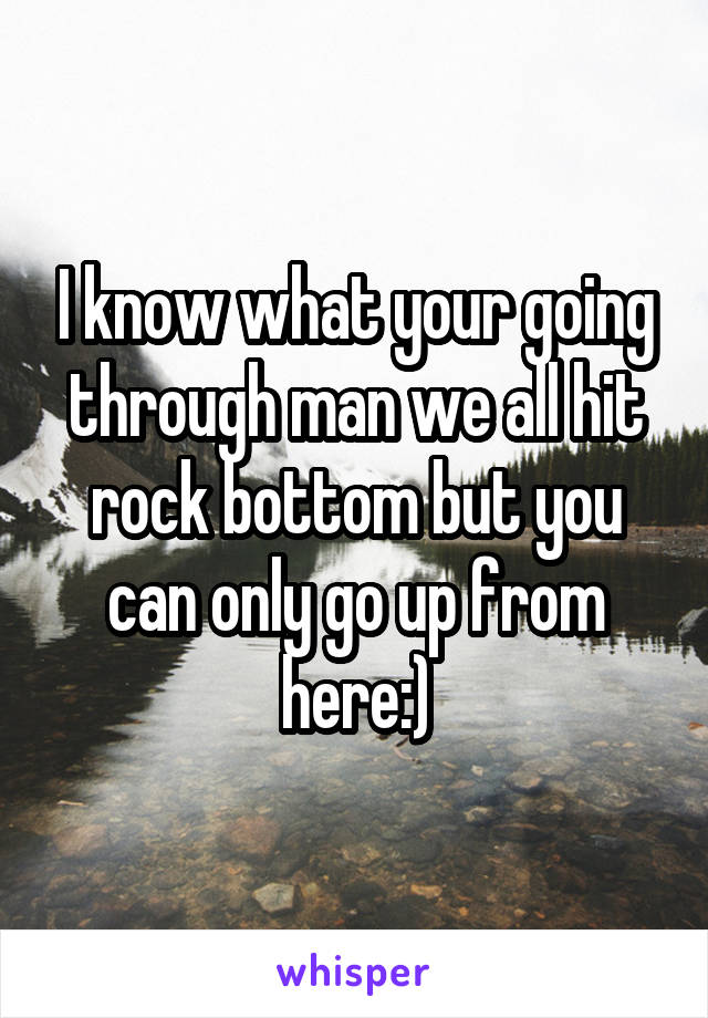 I know what your going through man we all hit rock bottom but you can only go up from here:)