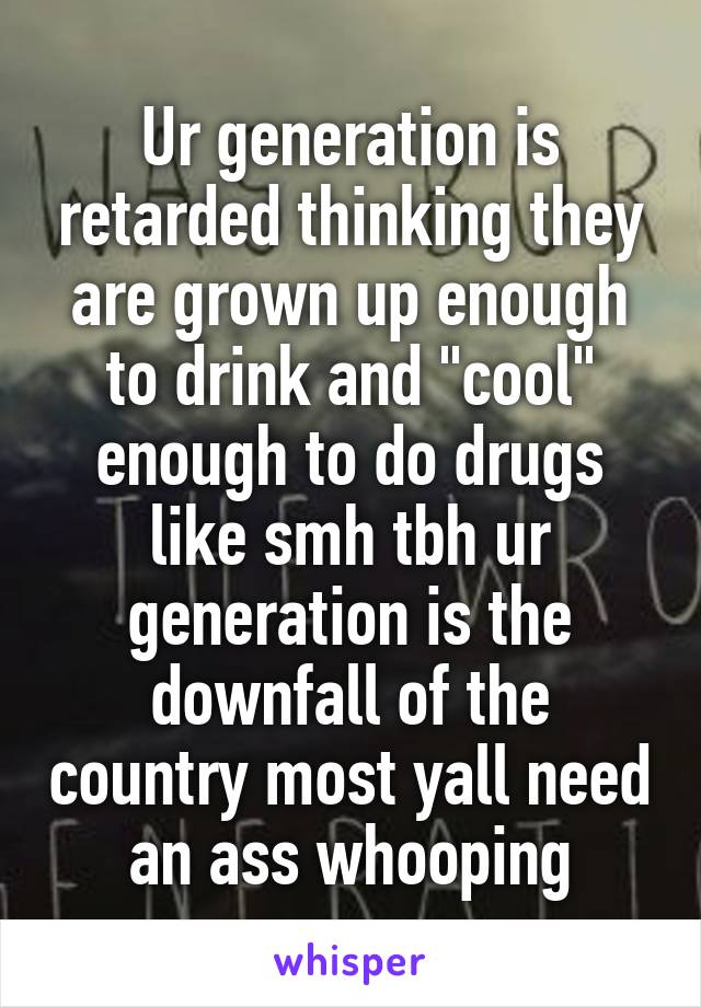 Ur generation is retarded thinking they are grown up enough to drink and "cool" enough to do drugs like smh tbh ur generation is the downfall of the country most yall need an ass whooping