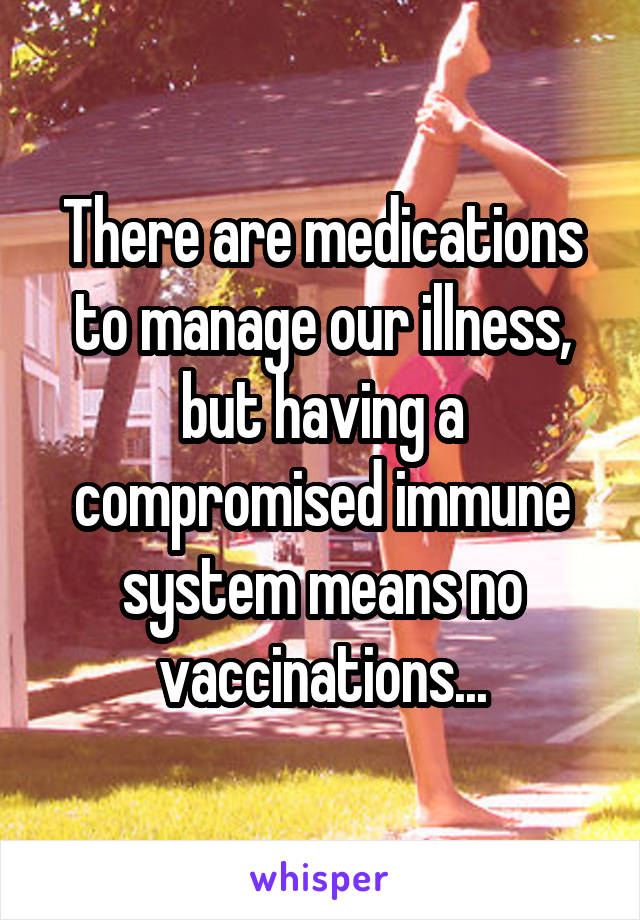 There are medications to manage our illness, but having a compromised immune system means no vaccinations...