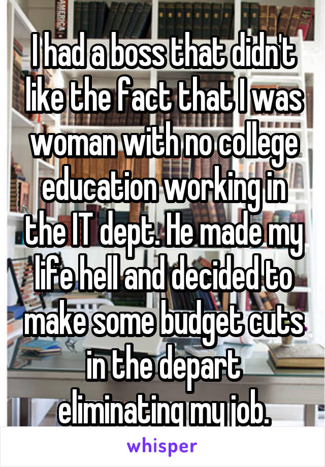 I had a boss that didn't like the fact that I was woman with no college education working in the IT dept. He made my life hell and decided to make some budget cuts in the depart eliminating my job.