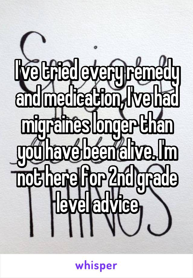 I've tried every remedy and medication, I've had migraines longer than you have been alive. I'm not here for 2nd grade level advice