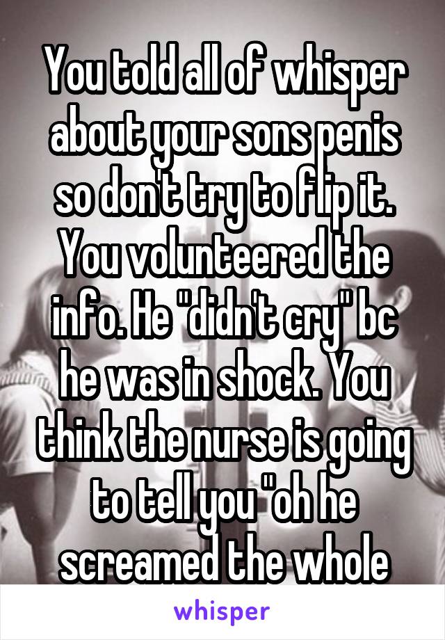 You told all of whisper about your sons penis so don't try to flip it. You volunteered the info. He "didn't cry" bc he was in shock. You think the nurse is going to tell you "oh he screamed the whole