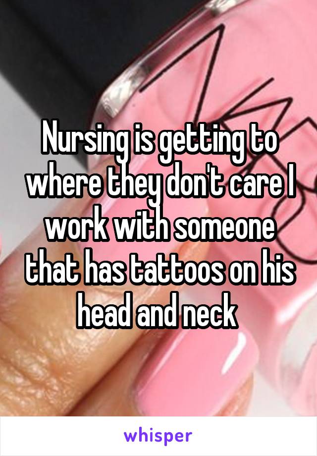 Nursing is getting to where they don't care I work with someone that has tattoos on his head and neck 