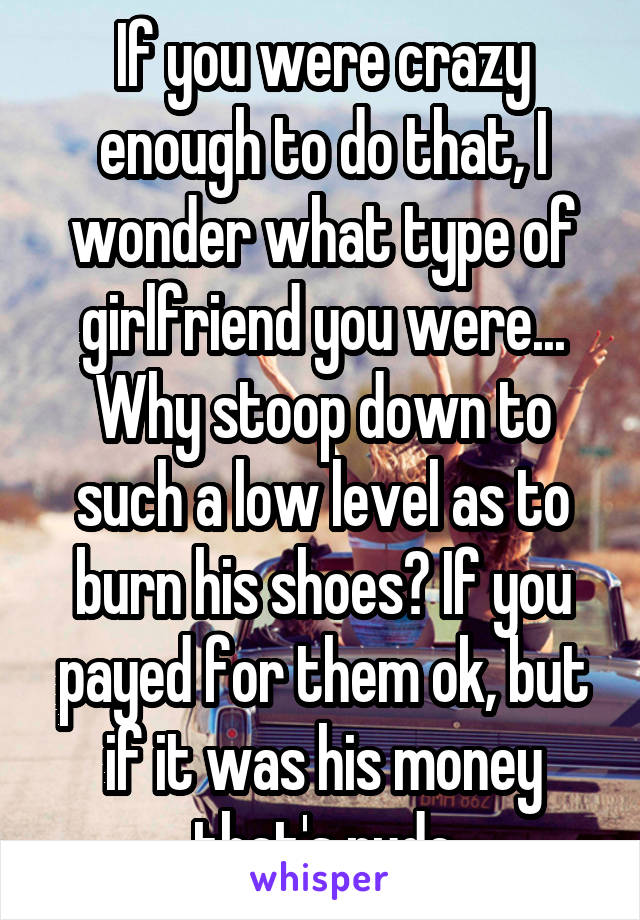 If you were crazy enough to do that, I wonder what type of girlfriend you were... Why stoop down to such a low level as to burn his shoes? If you payed for them ok, but if it was his money that's rude