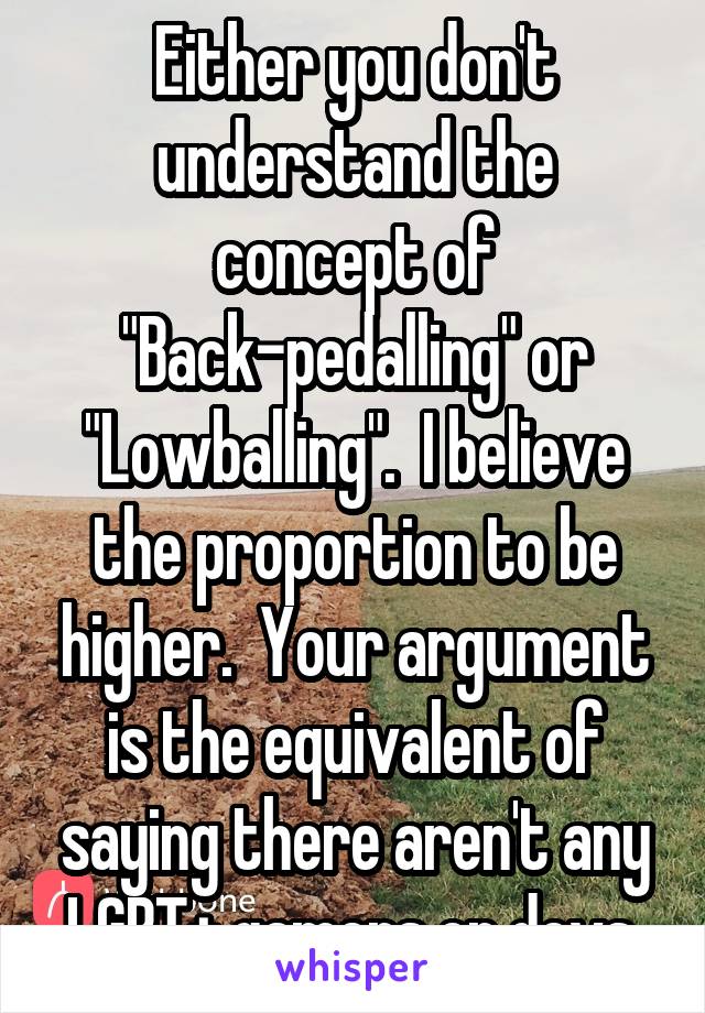 Either you don't understand the concept of "Back-pedalling" or "Lowballing".  I believe the proportion to be higher.  Your argument is the equivalent of saying there aren't any LGBT+ gamers or devs.