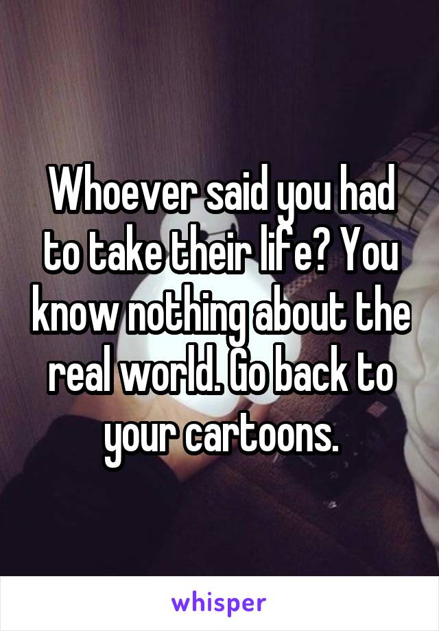 Whoever said you had to take their life? You know nothing about the real world. Go back to your cartoons.