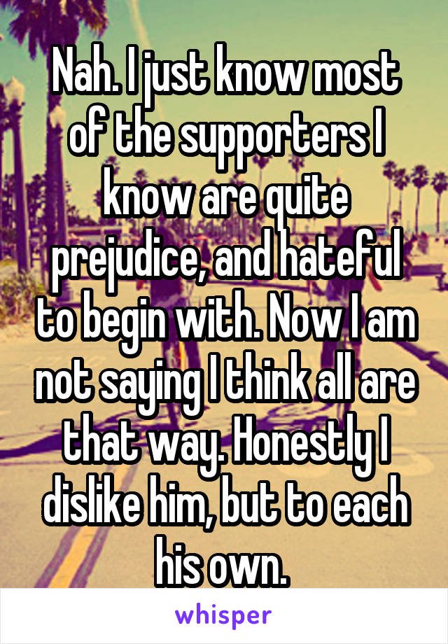 Nah. I just know most of the supporters I know are quite prejudice, and hateful to begin with. Now I am not saying I think all are that way. Honestly I dislike him, but to each his own. 