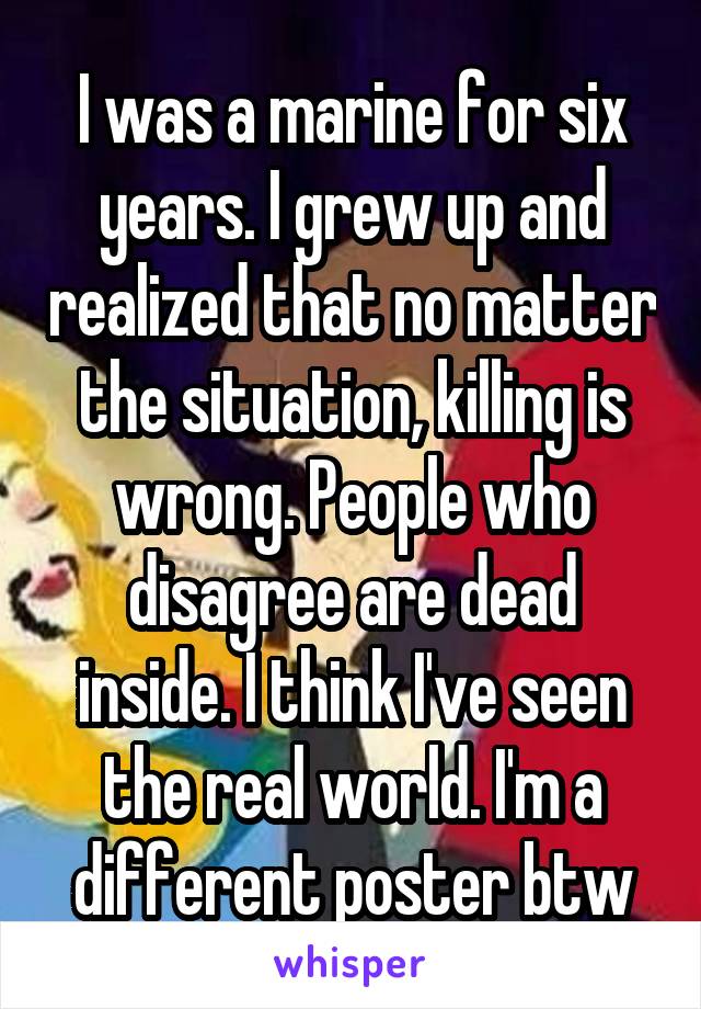 I was a marine for six years. I grew up and realized that no matter the situation, killing is wrong. People who disagree are dead inside. I think I've seen the real world. I'm a different poster btw