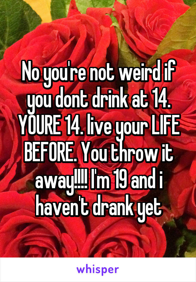 No you're not weird if you dont drink at 14. YOURE 14. live your LIFE BEFORE. You throw it away!!!! I'm 19 and i haven't drank yet