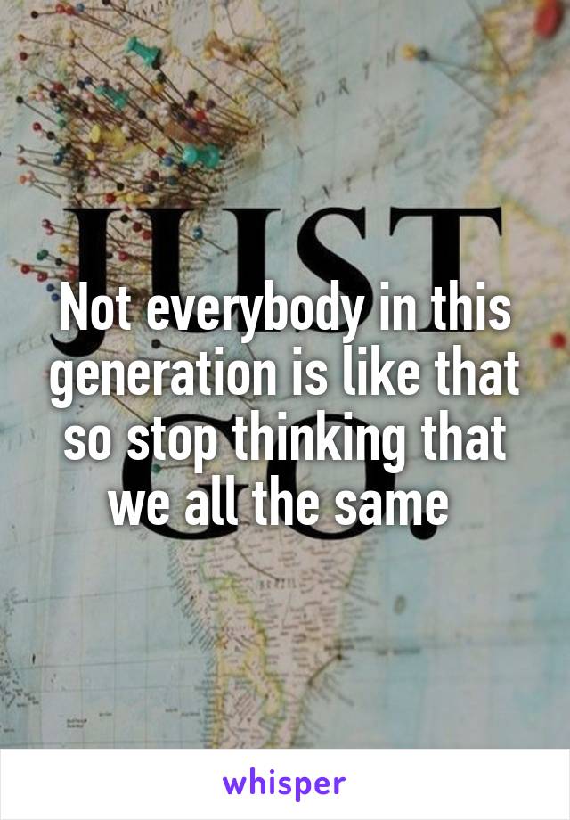 Not everybody in this generation is like that so stop thinking that we all the same 