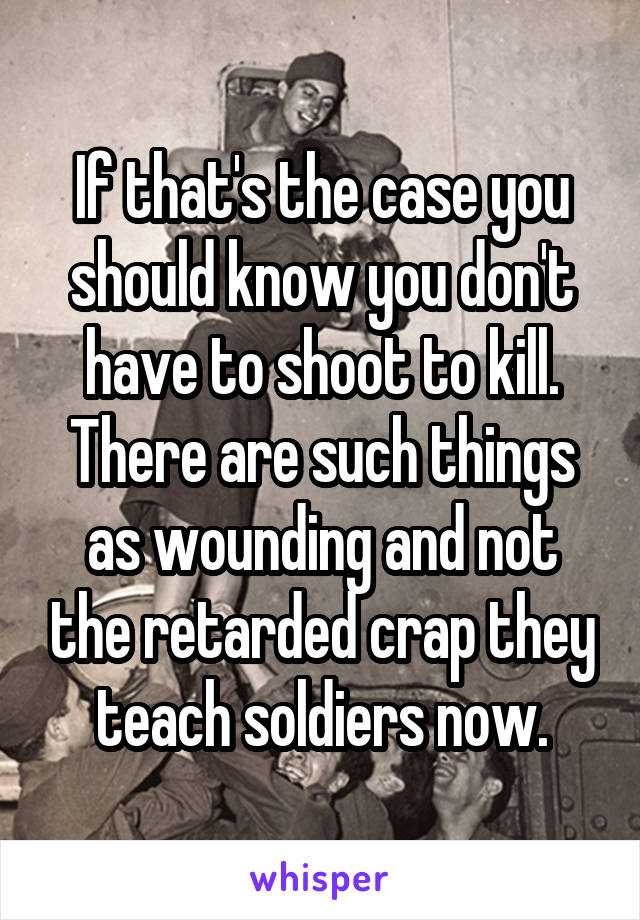 If that's the case you should know you don't have to shoot to kill. There are such things as wounding and not the retarded crap they teach soldiers now.