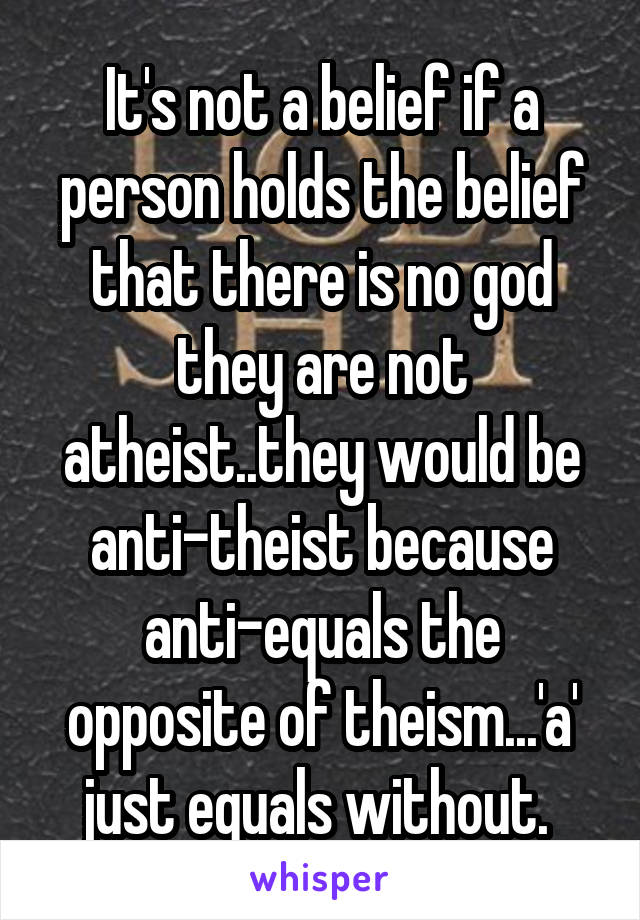 It's not a belief if a person holds the belief that there is no god they are not atheist..they would be anti-theist because anti-equals the opposite of theism...'a' just equals without. 