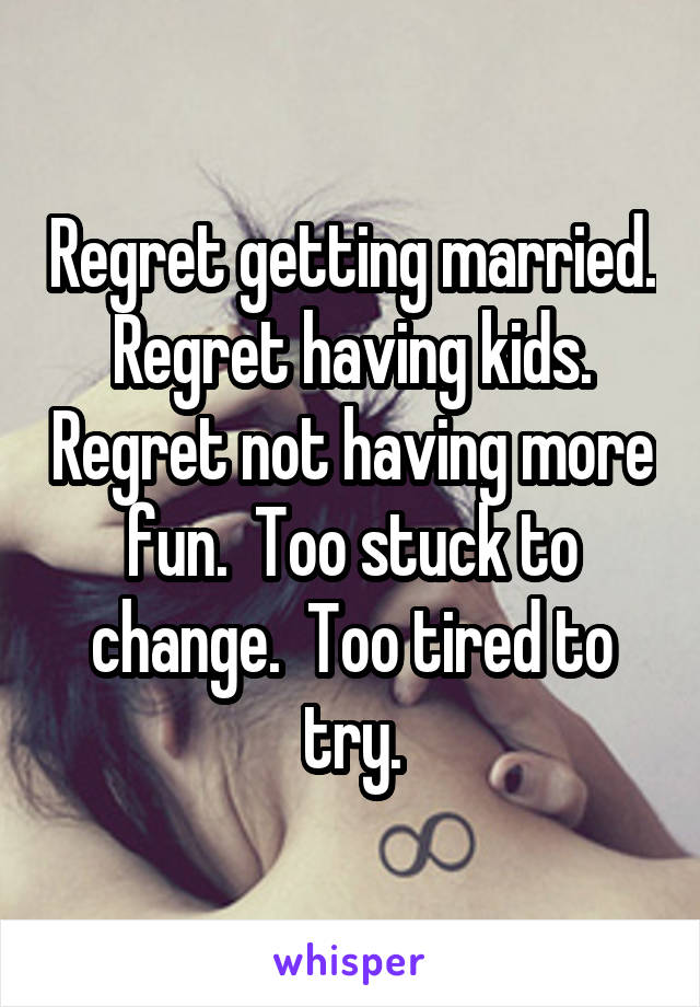 Regret getting married.  Regret having kids.  Regret not having more fun.  Too stuck to change.  Too tired to try.