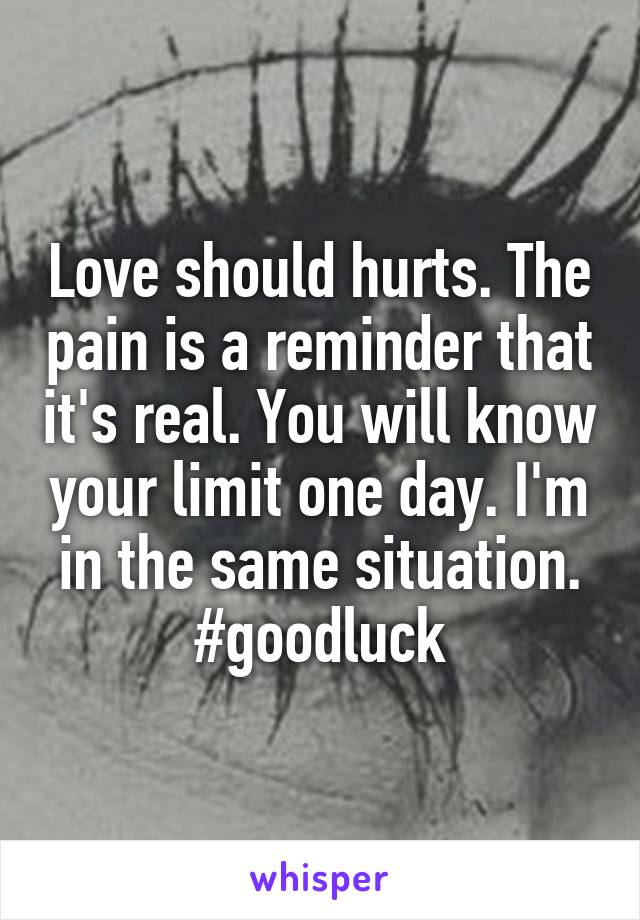 Love should hurts. The pain is a reminder that it's real. You will know your limit one day. I'm in the same situation. #goodluck