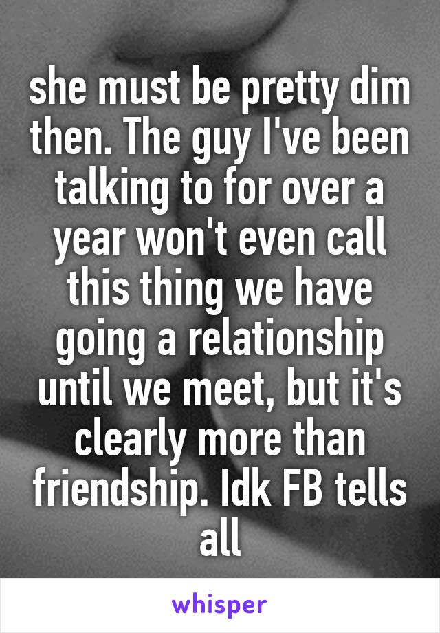 she must be pretty dim then. The guy I've been talking to for over a year won't even call this thing we have going a relationship until we meet, but it's clearly more than friendship. Idk FB tells all