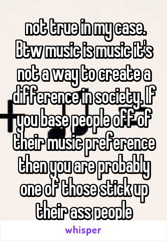  not true in my case. Btw music is music it's not a way to create a difference in society. If you base people off of their music preference then you are probably one of those stick up their ass people