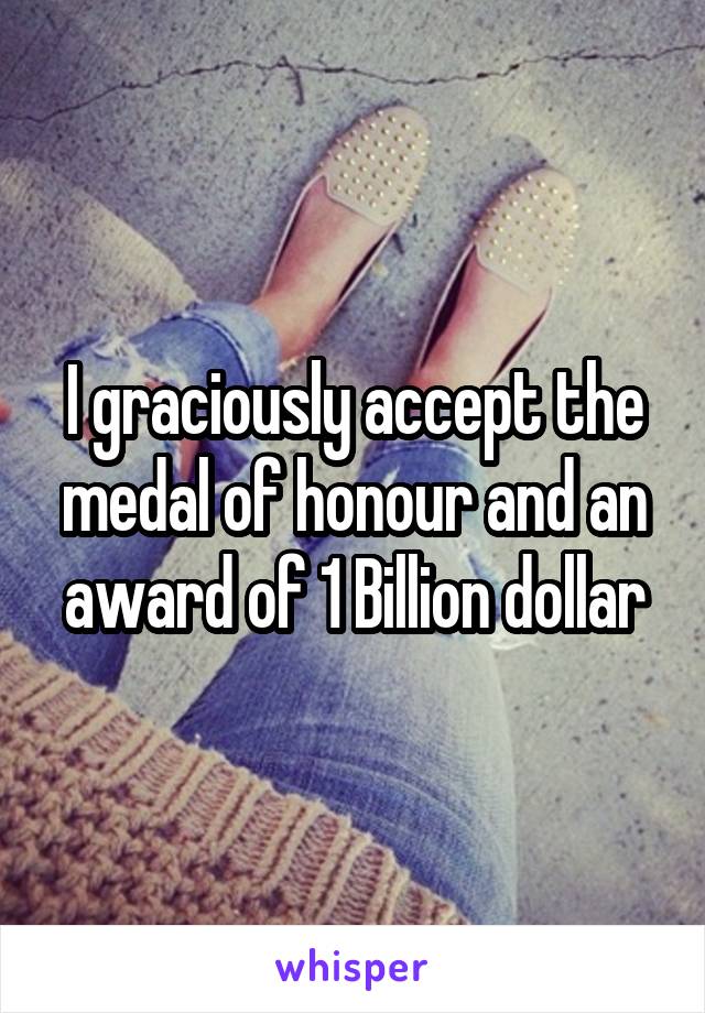 I graciously accept the medal of honour and an award of 1 Billion dollar