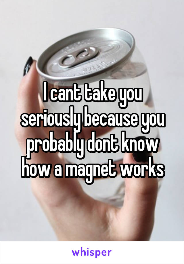 I cant take you seriously because you probably dont know how a magnet works