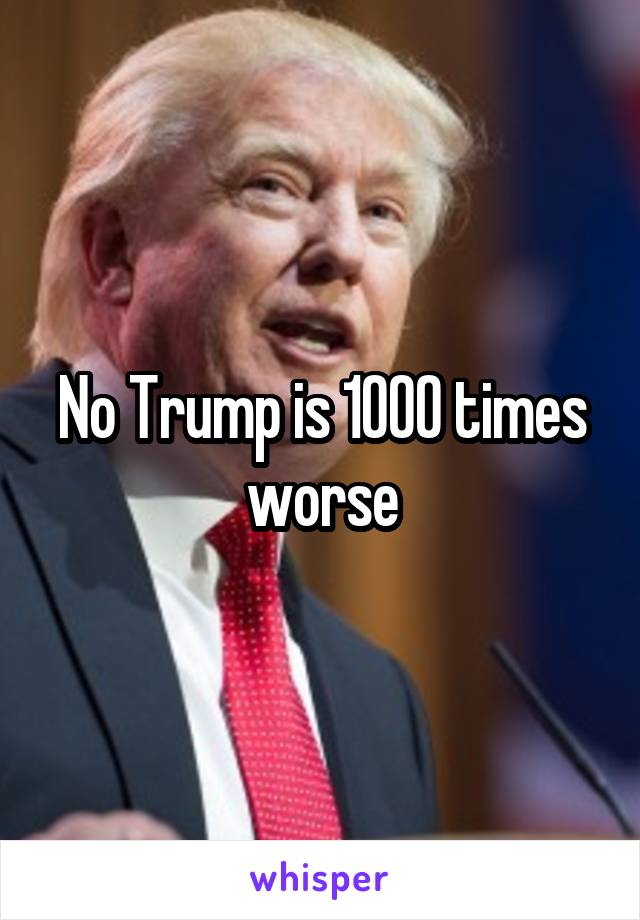 No Trump is 1000 times worse