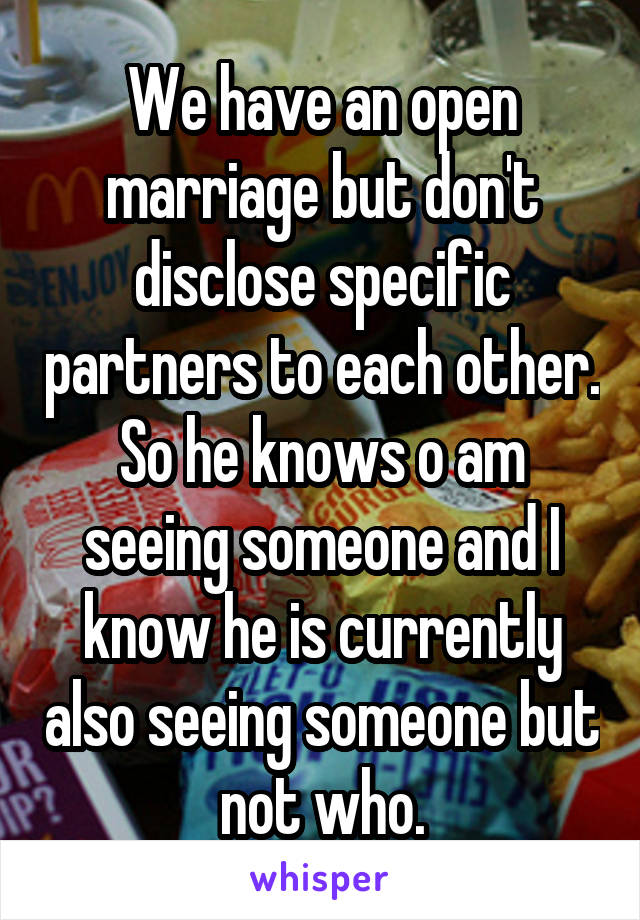 We have an open marriage but don't disclose specific partners to each other. So he knows o am seeing someone and I know he is currently also seeing someone but not who.